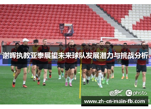 谢晖执教亚泰展望未来球队发展潜力与挑战分析 谢晖执教亚泰展望未来球队发展潜力与挑战分析