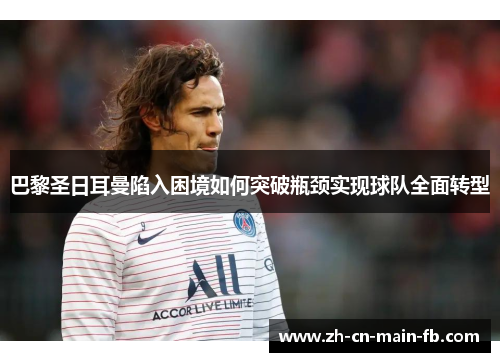 巴黎圣日耳曼陷入困境如何突破瓶颈实现球队全面转型