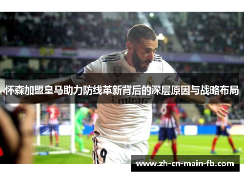 怀森加盟皇马助力防线革新背后的深层原因与战略布局