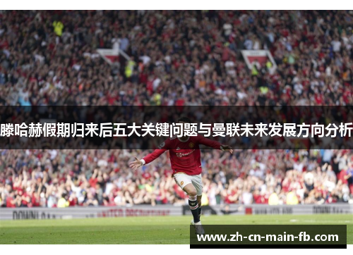 滕哈赫假期归来后五大关键问题与曼联未来发展方向分析 滕哈赫假期归来后五大关键问题与曼联未来发展方向分析