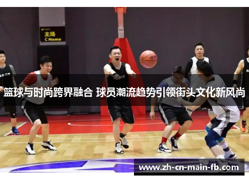 篮球与时尚跨界融合 球员潮流趋势引领街头文化新风尚
