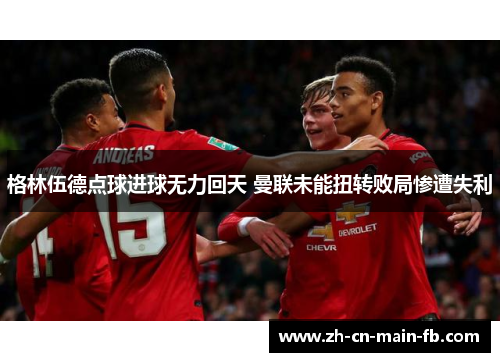 格林伍德点球进球无力回天 曼联未能扭转败局惨遭失利 格林伍德点球进球无力回天 曼联未能扭转败局惨遭失利