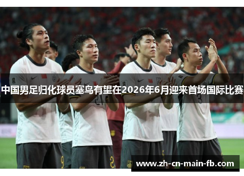 中国男足归化球员塞鸟有望在2026年6月迎来首场国际比赛