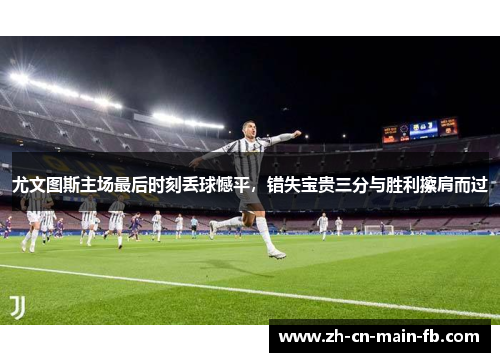 尤文图斯主场最后时刻丢球憾平，错失宝贵三分与胜利擦肩而过