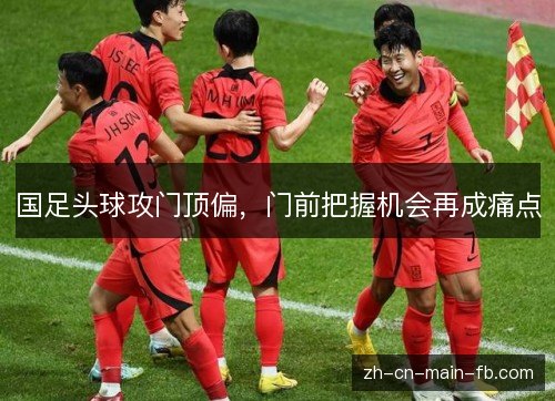 国足头球攻门顶偏,门前把握机会再成痛点 国足头球攻门顶偏,门前把握机会再成痛点